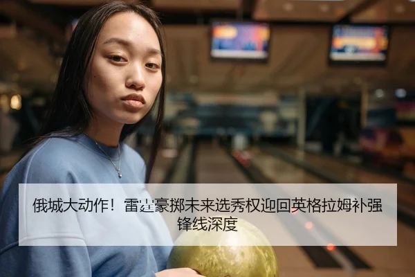 俄城大动作！雷霆豪掷未来选秀权迎回英格拉姆补强锋线深度