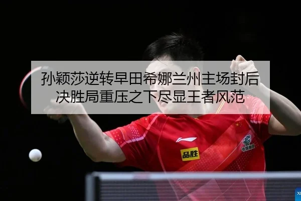 孙颖莎逆转早田希娜兰州主场封后 决胜局重压之下尽显王者风范